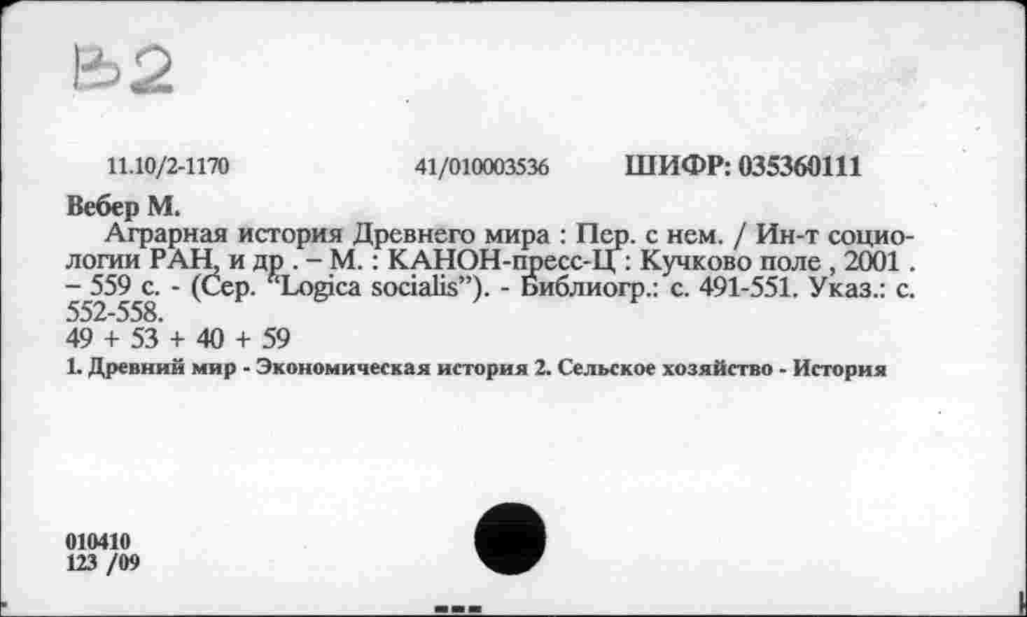 ﻿Ü2
11.10/2-1170	41/010003536 ШИФР: 035360111
Вебер М.
Аграрная история Древнего мира : Пер. с нем. / Ин-т социологии РАН, и др . - М. : КАНОН-пресс-Ц : Кучково поле , 2001. - 559 с. - (Сер. f‘Logica socialis”). - Библиогр.: с. 491-551. Указ.: с. 552-558.
49 + 53 + 40 + 59
1. Древний мир - Экономическая история 2. Сельское хозяйство - История
010410
123 /09